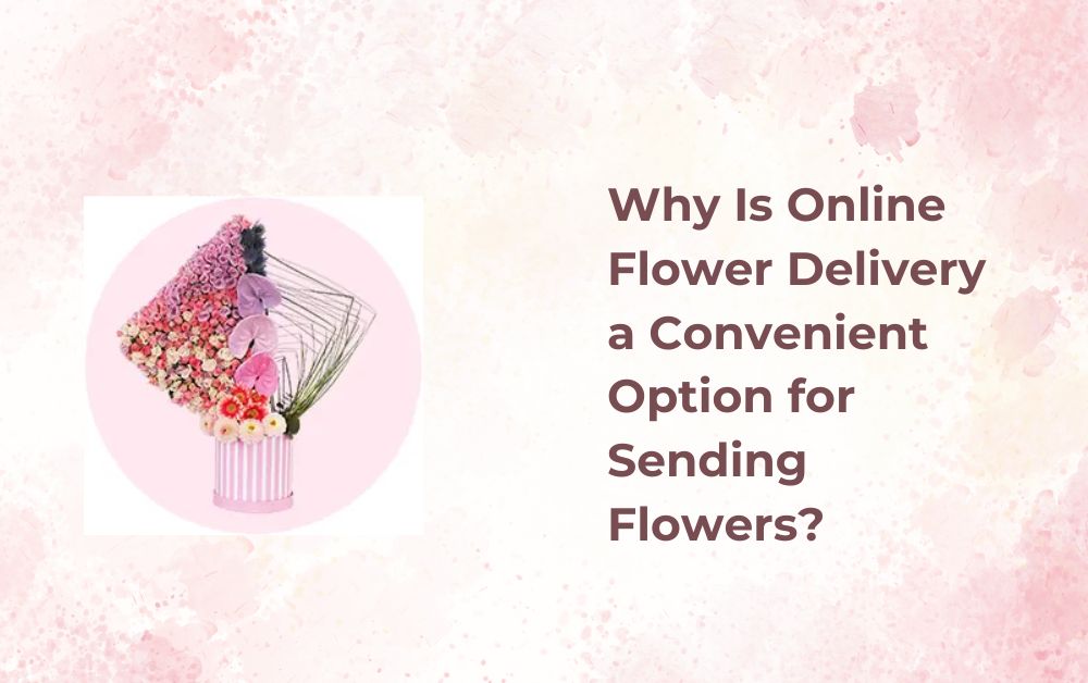 Why Is Online Flower Delivery a Convenient Option for Sending Flowers